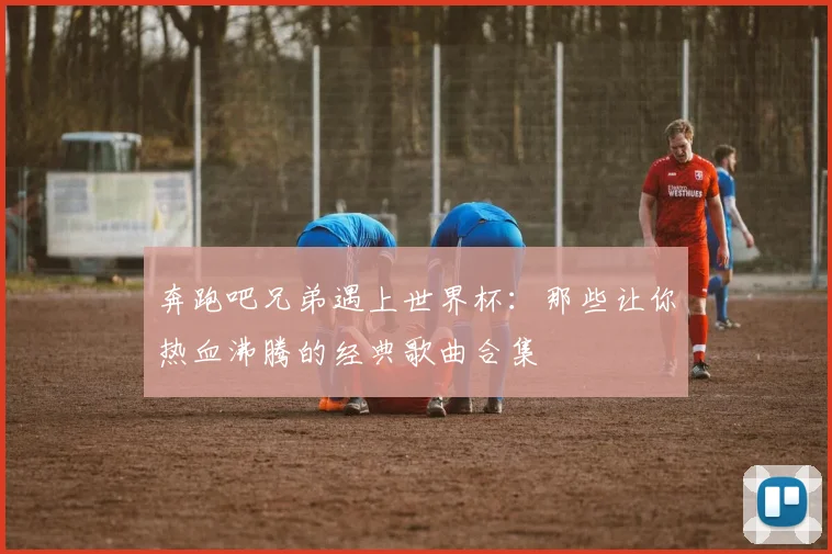 奔跑吧兄弟遇上世界杯:那些让你热血沸腾的经典歌曲合集