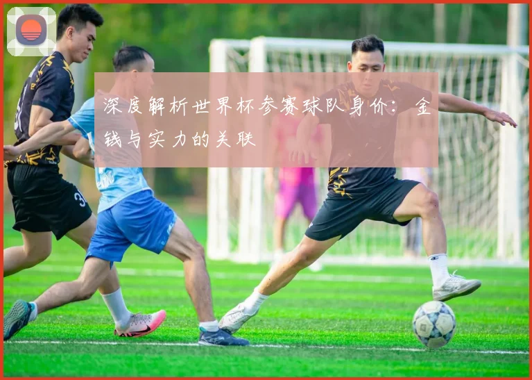 深度解析世界杯参赛球队身价：金钱与实力的关联