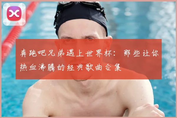 奔跑吧兄弟遇上世界杯:那些让你热血沸腾的经典歌曲合集
