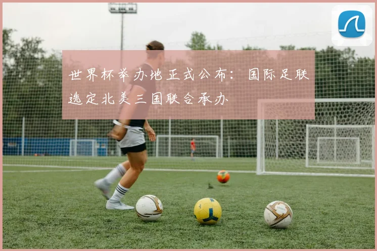 世界杯举办地正式公布：国际足联选定北美三国联合承办