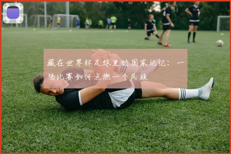 藏在世界杯足球里的国家记忆：一场比赛如何点燃一个民族