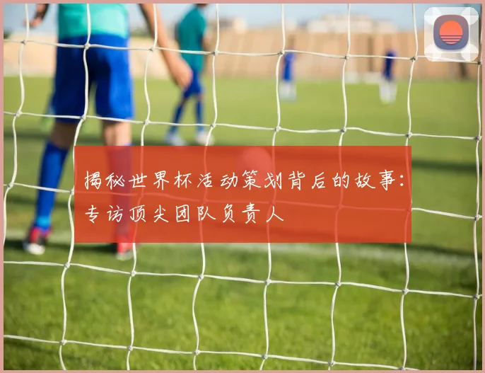 揭秘世界杯活动策划背后的故事：专访顶尖团队负责人