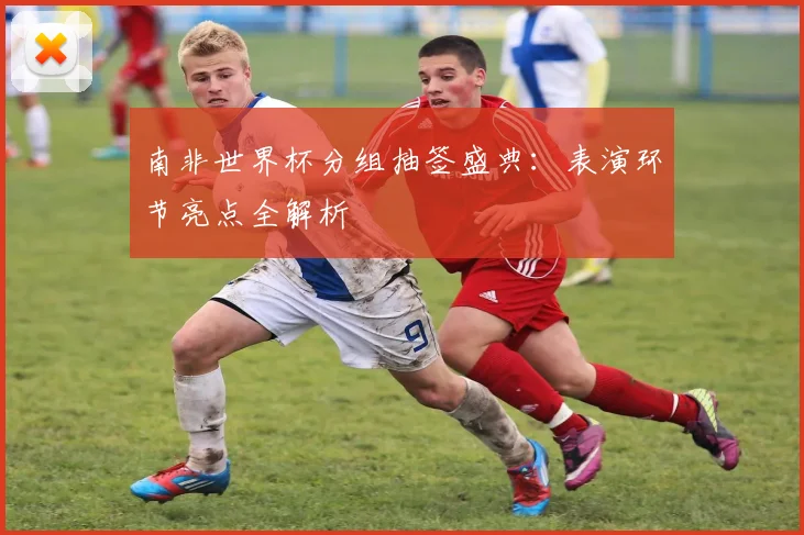 南非世界杯分组抽签盛典：表演环节亮点全解析