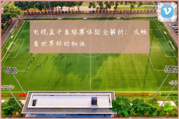 电视盒子看球赛体验全解析:流畅看世界杯的秘诀
